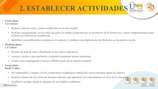 2. ESTABLECER ACTIVIDADES
• Corto plazo
3 a 6 meses:
• Realizar todos los retos y tareas establecidas en la universidad
• Realizar conjuntamente con los niños las guías de trabajo propuestas por los profesores de la institución y tareas complementarias para
reforzar sus deficiencias académicas
• Identificar una problemática evidente en el contexto y establecer una hipótesis de este Redactar un documento escrito
• Mediano plazo
1 a 2 años:
• Diseñar mi hoja de vida y distribuirla en los centros educativos
• conocer e invitar a una muchacha a compartir momentos buenos momentos
• Asistir a una congregación y buscar a DIOS a través de la oración constante
• Largo plazo
Hasta 5 años:
• Ser responsable y cumplir con los compromisos académicos establecidos en la unad para lograr mi objetivo
• Realizar estudios de las teorías de distintos maestros que aportaron sus conocimientos en favor de la educación
• Establecer un lugar donde se apliquen las actividades académicas
 