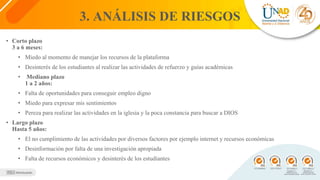 3. ANÁLISIS DE RIESGOS
• Corto plazo
3 a 6 meses:
• Miedo al momento de manejar los recursos de la plataforma
• Desinterés de los estudiantes al realizar las actividades de refuerzo y guías académicas
• Mediano plazo
1 a 2 años:
• Falta de oportunidades para conseguir empleo digno
• Miedo para expresar mis sentimientos
• Pereza para realizar las actividades en la iglesia y la poca constancia para buscar a DIOS
• Largo plazo
Hasta 5 años:
• El no cumplimiento de las actividades por diversos factores por ejemplo internet y recursos económicas
• Desinformación por falta de una investigación apropiada
• Falta de recursos económicos y desinterés de los estudiantes
 