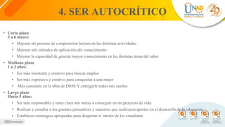 4. SER AUTOCRÍTICO
• Corto plazo
3 a 6 meses:
• Mejorar mi proceso de comprensión lectora en las distintas actividades
• Mejorar mis métodos de aplicación del conocimiento
• Mejorar la capacidad de generar mayor conocimiento en las distintas áreas del saber
• Mediano plazo
1 a 2 años:
• Ser más insistente y creativo para buscar empleo
• Ser más expresivo y creativo para conquistar a una mujer
• Más constante en la obra de DIOS Y entregarle todos mis sueños
• Largo plazo
Hasta 5 años:
• Ser más responsable y tener clara mis metas a conseguir en mi proyecto de vida
• Realizar y estudiar a los grandes pensadores y maestros que realizaron aportes en el desarrollo de la educación
• Establecer estrategias apropiadas para despertar el interés de los estudiante
 