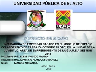 INCUBADORA DE EMPRESAS BASADO EN EL MODELO DE ESPACIO
COLABORATIVO DE TRABAJO (COWORK PILOTO) EN LA UNIDAD DE LA
JUVENTUD, ÁREA DE EMPRENDIMIENTO DE LA G.A.M.E.A GESTIÓN
2018
ADMINISTRACION DE EMPRESAS
UNIVERSIDAD PÚBLICA DE EL ALTO
Postulante: Univ. EDEM SAUCEDO MAMANI
Postulante: Univ. MAURICIO ALANOCA FERNANDEZ
Tutor: MANUEL ADRIAZOLA
La Paz – Bolivia
2018
 