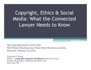 Copyright, Ethics & Social
      Media: What the Connected
        Lawyer Needs to Know


The Copyright Society of the USA
Mid-Winter Meeting 2013; Omni Hotel Downtown Austin
Saturday, February 16, 2013

Raymond J. Dowd,
Author – Copyright Litigation Handbook (West 2012-2013)
Partner-Dunnington, Bartholow & Miller LLP
New York, NY
 