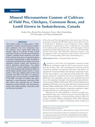 1698	 www.crops.org	 crop science, vol. 54, july–august 2014
RESEARCH
Attention to the yield, oil, and protein contents of cereal,
oilseed, and legume crops has led to major increases in pro-
ductivity of many crops. The micronutrient content of crops has
received less attention, and selection takes place with little or no
regard for the mineral and other micronutrient components of spe-
cies that may comprise a very large part of the human diet. Grain
legumes (pulses) are considered to be rich in micronutrients. Pulse
production and consumption, however, have gradually decreased
even as the proportion of people with substantial mineral deficien-
cies has increased (Welch and Graham 2002). At least half the human
population of the planet may have diets deficient in essential mineral
elements (White and Broadley, 2009). Zinc and iron deficiencies are
the most common, but manganese, magnesium, potassium, copper,
and other deficiencies are also frequent in many areas.
Selenium may be either deficient or excessive in locally pro-
duced food of many areas. China, for instance, has both large areas
where selenium deficiency is commonly found and areas where it is
excessive to toxicity (White and Broadley, 2006, 2009). Selenium
has been identified as a subject of particular interest owing to its
Mineral Micronutrient Content of Cultivars
of Field Pea, Chickpea, Common Bean, and
Lentil Grown in Saskatchewan, Canada
Heather Ray, Kirstin Bett, Bunyamin Tar’an, Albert Vandenberg,
Dil Thavarajah, and Thomas Warkentin*
ABSTRACT
The mineral content of pulses grown in Sas-
katchewan, Canada, was examined for magne-
sium, potassium, iron, zinc, manganese, cop-
per, selenium, and in some cases nickel and
calcium. Eight to 18 cultivars of each of field
pea (Pisum sativum), common bean (Phaseolus
vulgaris), chickpea (Cicer arietinum), and lentil
(Lens culinaris) were grown at several locations
in southern Saskatchewan in 2005 and 2006 in
randomized complete block designs with three
replicates. Mineral content was examined by
atomic absorption spectrometry. The pulses
were found to contain significant proportions
of the recommended daily allowance (RDA) for
all the tested minerals except calcium. In many
cases a 100 g (dry weight) portion of the crop
provided over 50% of the RDA. For selenium,
pulses grown in some locations provided 100%
of the RDA. The effect of location was highly
significant in most instances, while that of year
and cultivar were generally less so. Pairwise
differences among cultivars were examined by
Tukey’s test. Where possible, crops grown side
by side were compared.
H. Ray, Research Dep., Bioriginal Food and Science Corp., 110 Gym-
nasium Rd., Saskatoon, SK S7N 0W9, Canada; and K. Bett, B. Tar’an,
A. Vandenberg, T. Warkentin, Crop Development Centre, College
of Agriculture and Bioresources, Univ. of Saskatchewan, 51 Campus
Drive, Saskatoon, SK, Canada S7N 5A8; and D. Thavarajah, School of
Food Systems, North Dakota State Univ., Dep. 7640, 223 Harris Hall,
P.O. Box 6050, Fargo, ND 58108-6050. Institutional Sponsor: Crop
Development Centre and Saskatchewan Pulse Growers. Received 26
Aug. 2013. *Corresponding author (tom.warkentin@usask.ca).
Abbreviations: RDA, recommended daily allowance.
Published in Crop Sci. 54:1698–1708 (2014).
doi: 10.2135/cropsci2013.08.0568
© Crop Science Society of America | 5585 Guilford Rd., Madison, WI 53711 USA
All rights reserved. No part of this periodical may be reproduced or transmitted in any
form or by any means, electronic or mechanical, including photocopying, recording,
or any information storage and retrieval system, without permission in writing from
the publisher. Permission for printing and for reprinting the material contained herein
has been obtained by the publisher.
 