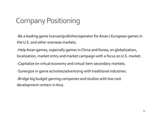 Company Positioning
‐Be a leading game licenser/publisher/operator for Asian / European games in 
            gg             /p        / p                 /     p    g
the U.S. and other overseas markets.
‐Help Asian games, especially games in China and Korea, on globalization, 
localization, market entry and market campaign with a focus on U.S. market.
‐Capitalize on virtual economy and virtual item secondary markets.

‐Synergize in game activities/advertising with traditional industries.

‐Bridge big budget gaming companies and studios with low cost 
development centers in Asia.
d l




                                                                              12
 