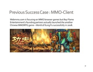 Previous Success Case : MMO‐
Previous Success Case : MMO‐Client
Webmmo.com is focusing on MMO browser games but Ray Flame 
Entertainment s founding partners actually launched the another 
Entertainment’s founding partners actually launched the another 
Chinese MMORPG game – World of Kung Fu successfully in 2008. 




                                                                   16
 