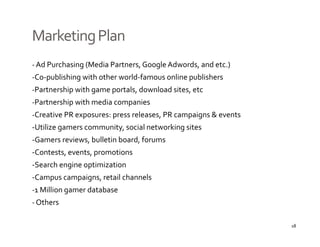 Marketing Plan
‐ Ad Purchasing (Media Partners, Google Adwords, and etc.)
‐Co publishing with other world famous online publishers
 Co‐publishing with other world‐famous online publishers
‐Partnership with game portals, download sites, etc
‐Partnership with media companies
‐Creative PR exposures: press releases, PR campaigns & events
‐Utilize gamers community, social networking sites 
‐Gamers reviews, bulletin board, forums
 Gamers reviews  bulletin board  forums
‐Contests, events, promotions
‐Search engine optimization
‐Campus campaigns, retail channels
‐1 Million gamer database
‐ Others

                                                                18
 