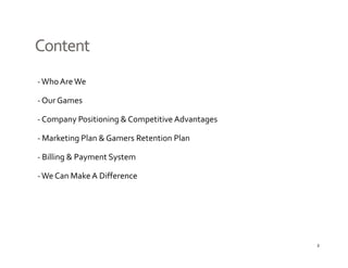 Content
‐ Who Are We

‐ Our Games

‐C
 Company Positioning & Competitive Advantages
         P iti i  & C       titi  Ad t

‐ Marketing Plan & Gamers Retention Plan

‐ Billing & Payment System

‐ We Can Make A Difference




                                                2
 