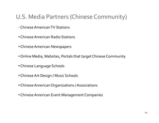 U.S. Media Partners (Chinese Community)
• Chinese American TV Stations

• Chinese American Radio Stations

• Chinese American Newspapers

• Online Media, Websites, Portals that target Chinese Community

• Chinese Language Schools

• Chinese Art Design / Music Schools

• Chinese American Organizations / Associations

• Chinese American Event Management Companies



                                                                  20
 
