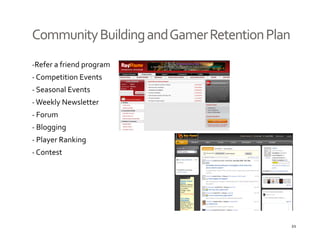 Community Building and Gamer Retention Plan
‐Refer a friend program
‐ Competition Events
‐ Seasonal Events 
‐ Weekly Newsletter
‐ Forum
‐ Blogging 
‐ Player Ranking
‐ Contest




                                              21
 