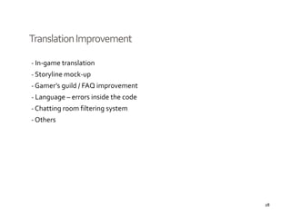 Translation Improvement

‐ In‐game translation
‐ Storyline mock‐up
‐ Gamer’s guild / FAQ improvement
‐ Language – errors inside the code
  Language 
‐ Chatting room filtering system
‐ Others




                                      28
 