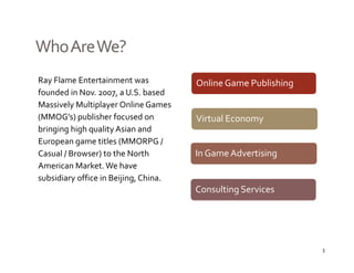 Who Are We?
Ray Flame Entertainment was 
   y                                   Online Game Publishing
founded in Nov. 2007, a U.S. based 
Massively Multiplayer Online Games 
(MMOG s) publisher focused on 
(MMOG’s) publisher focused on          Virtual Economy
bringing high quality Asian and 
European game titles (MMORPG / 
Casual / Browser) to the North         In Game Advertising
American Market. We have 
subsidiary office in Beijing, China.
                                       Consulting Services




                                                                3
 