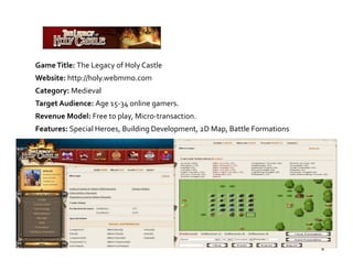 Game Title: The Legacy of Holy Castle
Website: http://holy.webmmo.com
Category: Medieval
Target Audience: Age 15‐34 online gamers.
Revenue Model: Free to play, Micro‐transaction.
                       p y,
Features: Special Heroes, Building Development, 2D Map, Battle Formations




                                                                            8
 