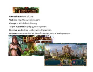 Game Title: Heroes of Gaia
Website: http://hog.webmmo.com
Category: Middle Earth Fantasy
Target Audience: Age 15‐34 online gamers.
Revenue Model: Free to play, Micro‐transaction.
Features: Animation Battles, Tasks for Heroes, unique level‐up system.




                                                                         9
 