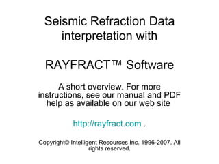 Seismic Refraction Data
     interpretation with

  RAYFRACT™ Software
      A short overview. For more
instructions, see our manual and PDF
  help as available on our web site

            http://rayfract.com .

Copyright© Intelligent Resources Inc. 1996-2007. All
                   rights reserved.
 