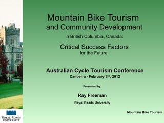 Mountain Bike Tourism  and Community Development in British Columbia, Canada: Critical Success Factors for the Future  Presented by: Ray Freeman Royal Roads University Mountain Bike Tourism Australian Cycle Tourism Conference Canberra - February 2 nd , 2012 