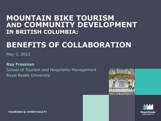 MOUNTAIN BIKE TOURISM
AND COMMUNITY DEVELOPMENT
IN BRITISH COLUMBIA:
BENEFITS OF COLLABORATION
May 3, 2013
Ray Freeman
School of Tourism and Hospitality Management
Royal Roads University
 
