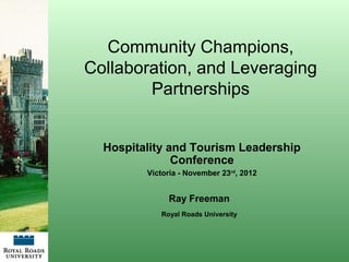 Community Champions,
Collaboration, and Leveraging
        Partnerships


  Hospitality and Tourism Leadership
               Conference
         Victoria - November 23rd, 2012


              Ray Freeman
            Royal Roads University
 