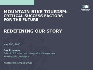 May 28th, 2013
Ray Freeman
School of Tourism and Hospitality Management
Royal Roads University
mtbtourismsymposium.ca
MOUNTAIN BIKE TOURISM:
CRITICAL SUCCESS FACTORS
FOR THE FUTURE
REDEFINING OUR STORY
 