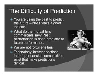 The Difficulty of Prediction
             y
 You are using the past to predict
 the future – Not always a good
 indictor.
 What do the mutual fund
 commercials say? Past
 performance is not a predictor of
 future performance.
         performance
 We are not fortune tellers
 Technology, interconnections,
 Technology interconnections
 interdependencies, complexities
 exist that make predictions
 difficult
 diffi l
                     Ray Garrison
 