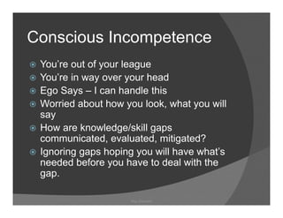 Conscious Incompetence
 You’re out of your league
               y       g
 You’re in way over your head
 Ego Says – I can handle this
   g     y
 Worried about how you look, what you will
 say
 How are knowledge/skill gaps
 communicated, evaluated, mitigated?
 Ignoring gaps hoping you will have what’s
                                    what s
 needed before you have to deal with the
 g p
 gap.

                    Ray Garrison
 