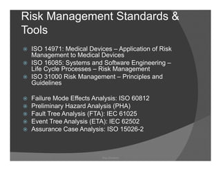 Risk Management Standards &
Tools
 ISO 14971: Medical Devices – Application of Risk
 Management to Medical D i
 M            t t M di l Devices
 ISO 16085: Systems and Software Engineering –
 Life Cycle Processes – Risk Management
 ISO 31000 Risk Management – P i i l and
             Ri k M          t Principles d
 Guidelines

 Failure M d Eff t Analysis: ISO 60812
 F il    Mode Effects A l i
 Preliminary Hazard Analysis (PHA)
 Fault Tree Analysis (FTA): IEC 61025
 Event Tree Analysis (ETA): IEC 62502
 Assurance Case Analysis: ISO 15026-2



                         Ray Garrison
 