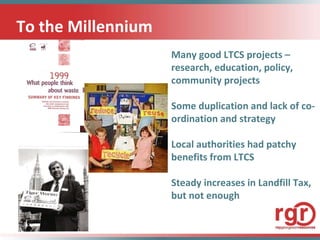 To the Millennium   Many good LTCS projects – research, education, policy, community projects Some duplication and lack of co-ordination and strategy Local authorities had patchy benefits from LTCS Steady increases in Landfill Tax, but not enough 