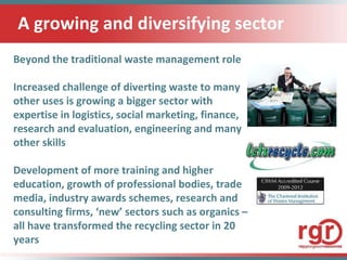 A growing and diversifying sector Beyond the traditional waste management role Increased challenge of diverting waste to many other uses is growing a bigger sector with expertise in logistics, social marketing, finance, research and evaluation, engineering and many other skills Development of more training and higher education, growth of professional bodies, trade media, industry awards schemes, research and consulting firms, ‘new’ sectors such as organics – all have transformed the recycling sector in 20 years  