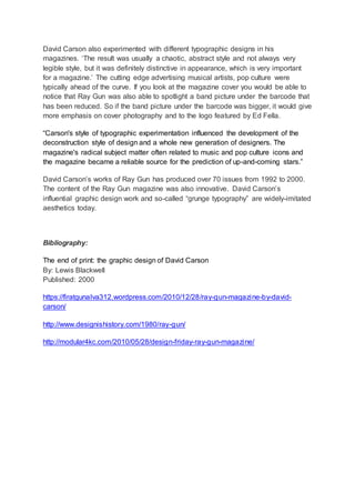 David Carson also experimented with different typographic designs in his
magazines. ‘The result was usually a chaotic, abstract style and not always very
legible style, but it was definitely distinctive in appearance, which is very important
for a magazine.’ The cutting edge advertising musical artists, pop culture were
typically ahead of the curve. If you look at the magazine cover you would be able to
notice that Ray Gun was also able to spotlight a band picture under the barcode that
has been reduced. So if the band picture under the barcode was bigger, it would give
more emphasis on cover photography and to the logo featured by Ed Fella.
“Carson's style of typographic experimentation influenced the development of the
deconstruction style of design and a whole new generation of designers. The
magazine's radical subject matter often related to music and pop culture icons and
the magazine became a reliable source for the prediction of up-and-coming stars.”
David Carson’s works of Ray Gun has produced over 70 issues from 1992 to 2000.
The content of the Ray Gun magazine was also innovative. David Carson’s
influential graphic design work and so-called “grunge typography” are widely-imitated
aesthetics today.
Bibliography:
The end of print: the graphic design of David Carson
By: Lewis Blackwell
Published: 2000
https://firatgunalva312.wordpress.com/2010/12/28/ray-gun-magazine-by-david-
carson/
http://www.designishistory.com/1980/ray-gun/
http://modular4kc.com/2010/05/28/design-friday-ray-gun-magazine/
 