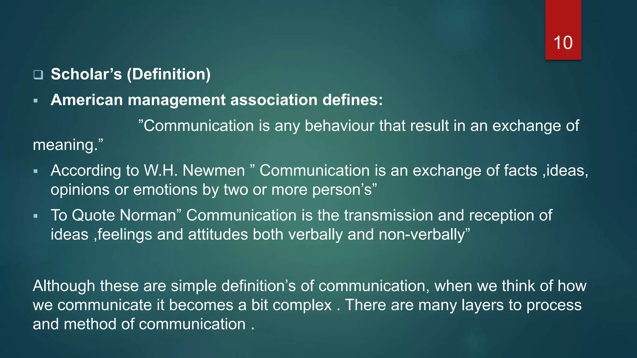  Scholar’s (Definition)
 American management association defines:
”Communication is any behaviour that result in an exchange of
meaning.”
 According to W.H. Newmen ” Communication is an exchange of facts ,ideas,
opinions or emotions by two or more person’s”
 To Quote Norman” Communication is the transmission and reception of
ideas ,feelings and attitudes both verbally and non-verbally”
Although these are simple definition’s of communication, when we think of how
we communicate it becomes a bit complex . There are many layers to process
and method of communication .
10
 