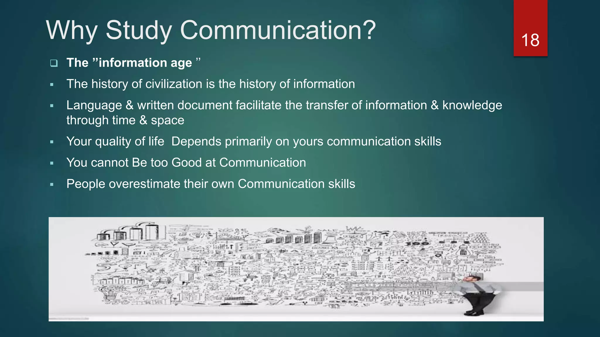 Why Study Communication?
 The ’’information age ’’
 The history of civilization is the history of information
 Language & written document facilitate the transfer of information & knowledge
through time & space
 Your quality of life Depends primarily on yours communication skills
 You cannot Be too Good at Communication
 People overestimate their own Communication skills
18
 