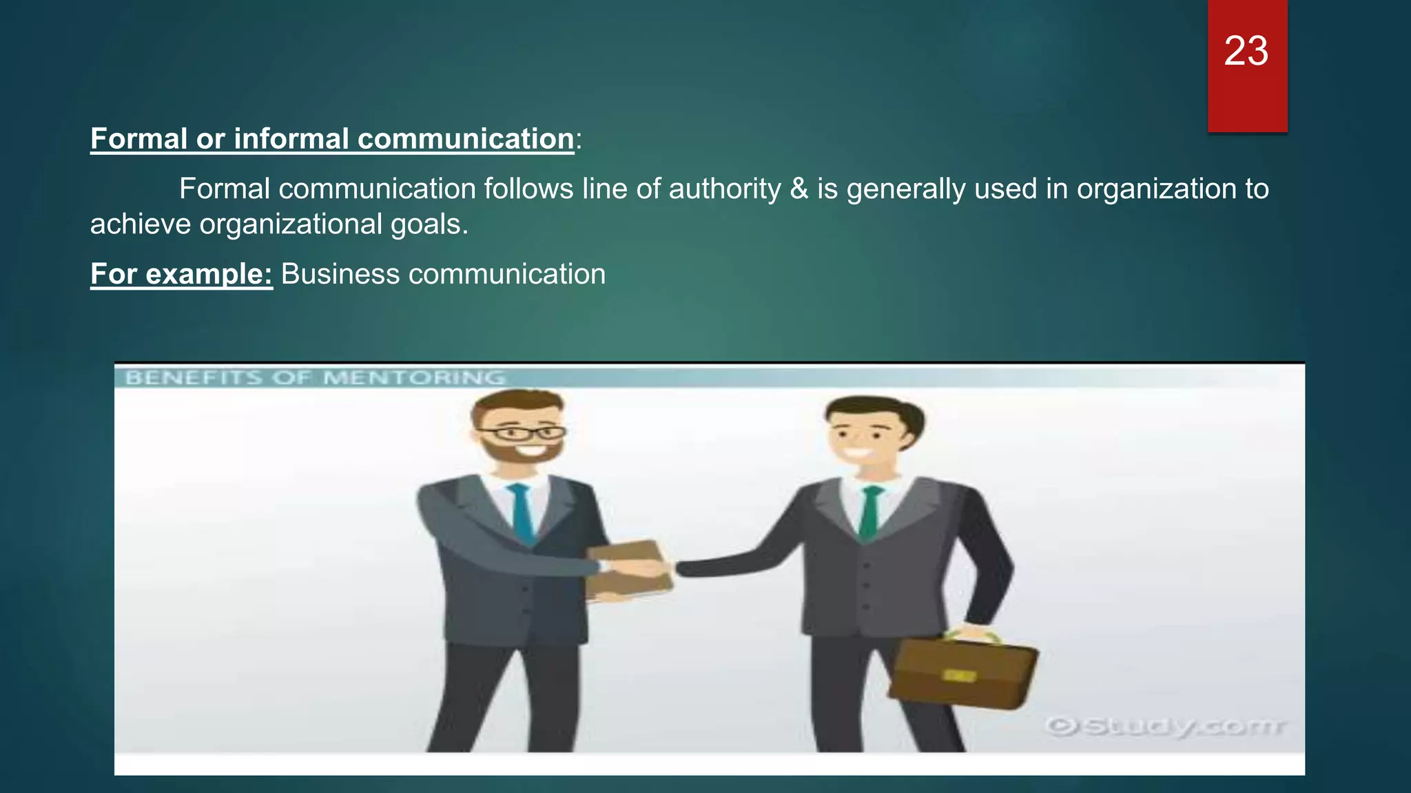 Formal or informal communication:
Formal communication follows line of authority & is generally used in organization to
achieve organizational goals.
For example: Business communication
23
 