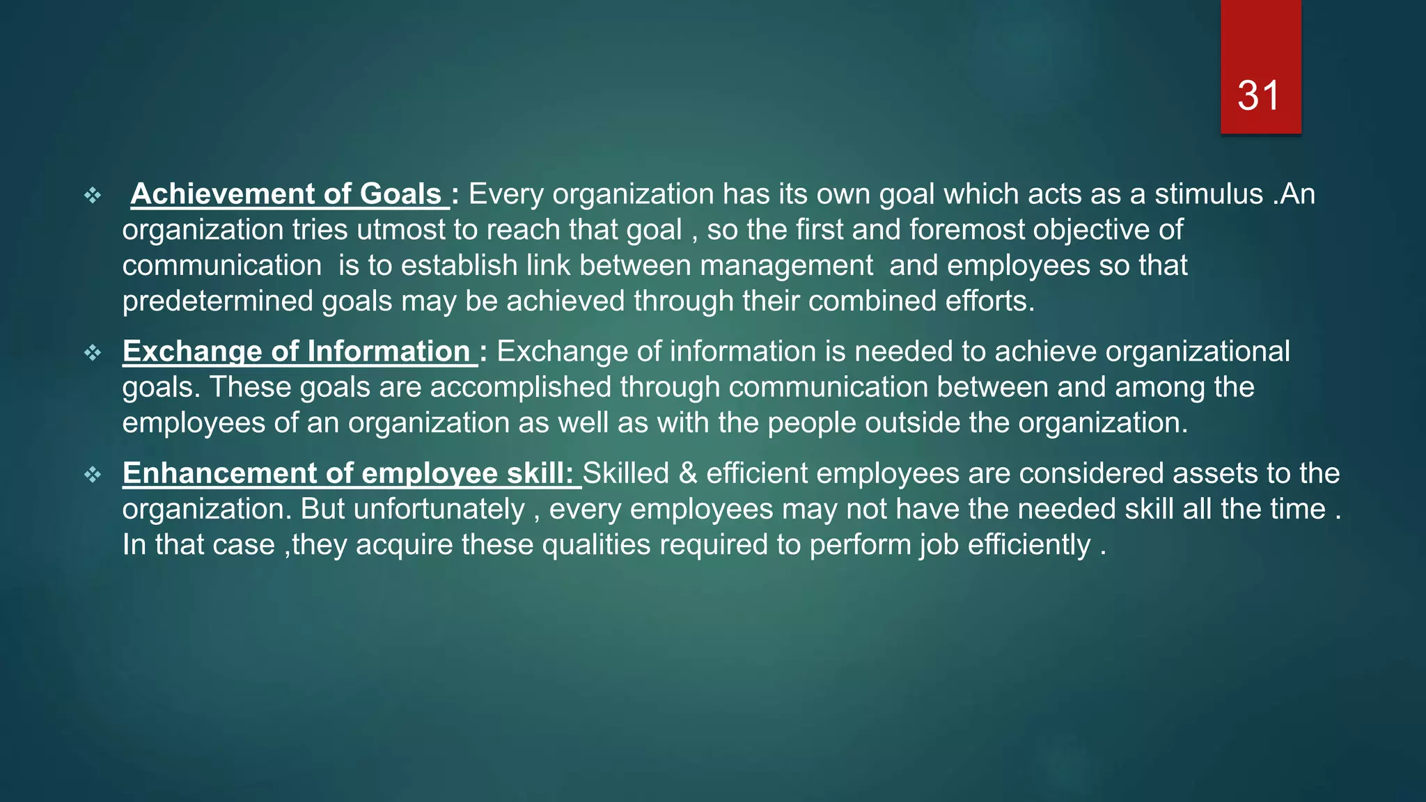  Achievement of Goals : Every organization has its own goal which acts as a stimulus .An
organization tries utmost to reach that goal , so the first and foremost objective of
communication is to establish link between management and employees so that
predetermined goals may be achieved through their combined efforts.
 Exchange of Information : Exchange of information is needed to achieve organizational
goals. These goals are accomplished through communication between and among the
employees of an organization as well as with the people outside the organization.
 Enhancement of employee skill: Skilled & efficient employees are considered assets to the
organization. But unfortunately , every employees may not have the needed skill all the time .
In that case ,they acquire these qualities required to perform job efficiently .
31
 