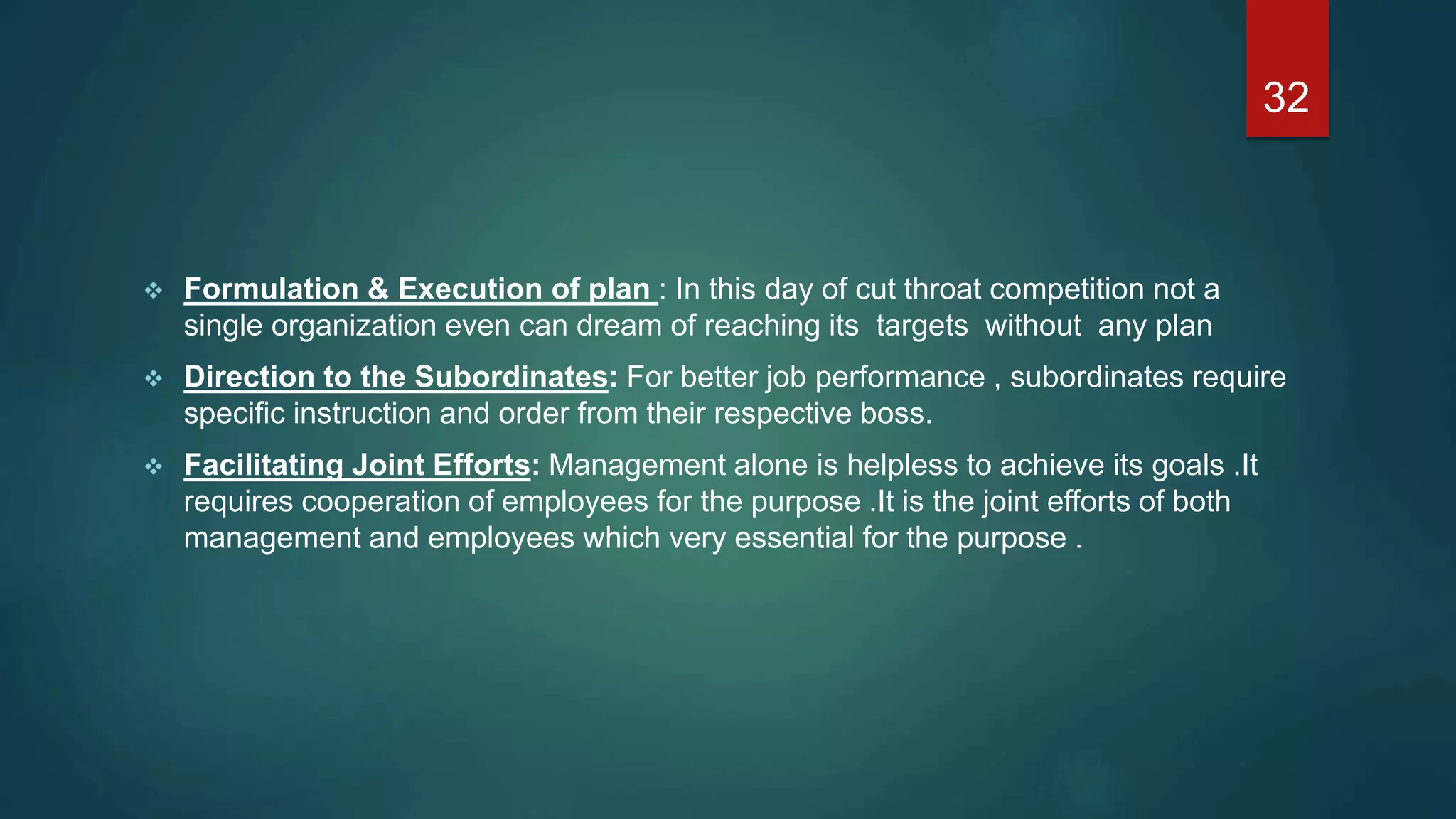  Formulation & Execution of plan : In this day of cut throat competition not a
single organization even can dream of reaching its targets without any plan
 Direction to the Subordinates: For better job performance , subordinates require
specific instruction and order from their respective boss.
 Facilitating Joint Efforts: Management alone is helpless to achieve its goals .It
requires cooperation of employees for the purpose .It is the joint efforts of both
management and employees which very essential for the purpose .
32
 