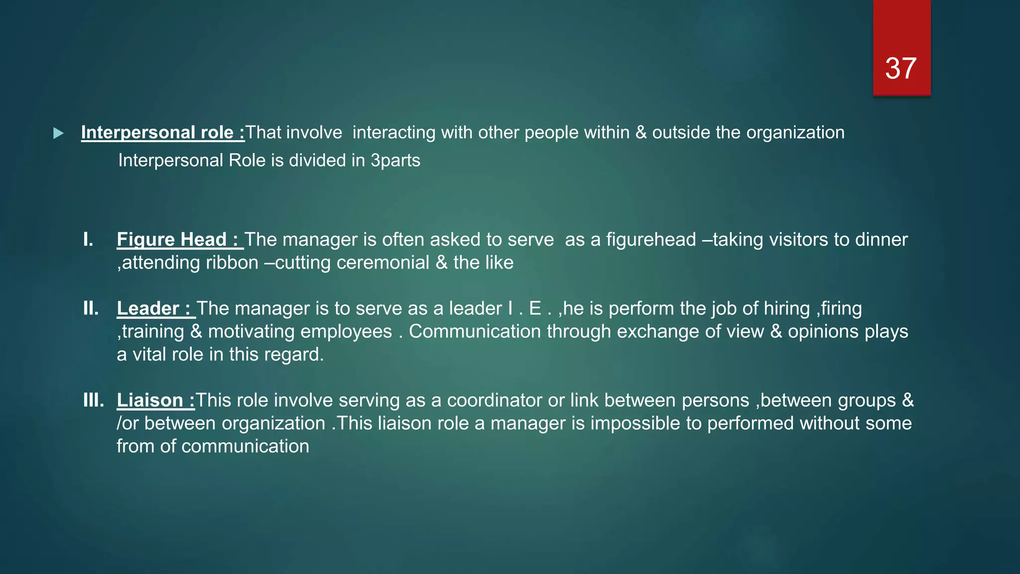  Interpersonal role :That involve interacting with other people within & outside the organization
Interpersonal Role is divided in 3parts
I. Figure Head : The manager is often asked to serve as a figurehead –taking visitors to dinner
,attending ribbon –cutting ceremonial & the like
II. Leader : The manager is to serve as a leader I . E . ,he is perform the job of hiring ,firing
,training & motivating employees . Communication through exchange of view & opinions plays
a vital role in this regard.
III. Liaison :This role involve serving as a coordinator or link between persons ,between groups &
/or between organization .This liaison role a manager is impossible to performed without some
from of communication
37
 