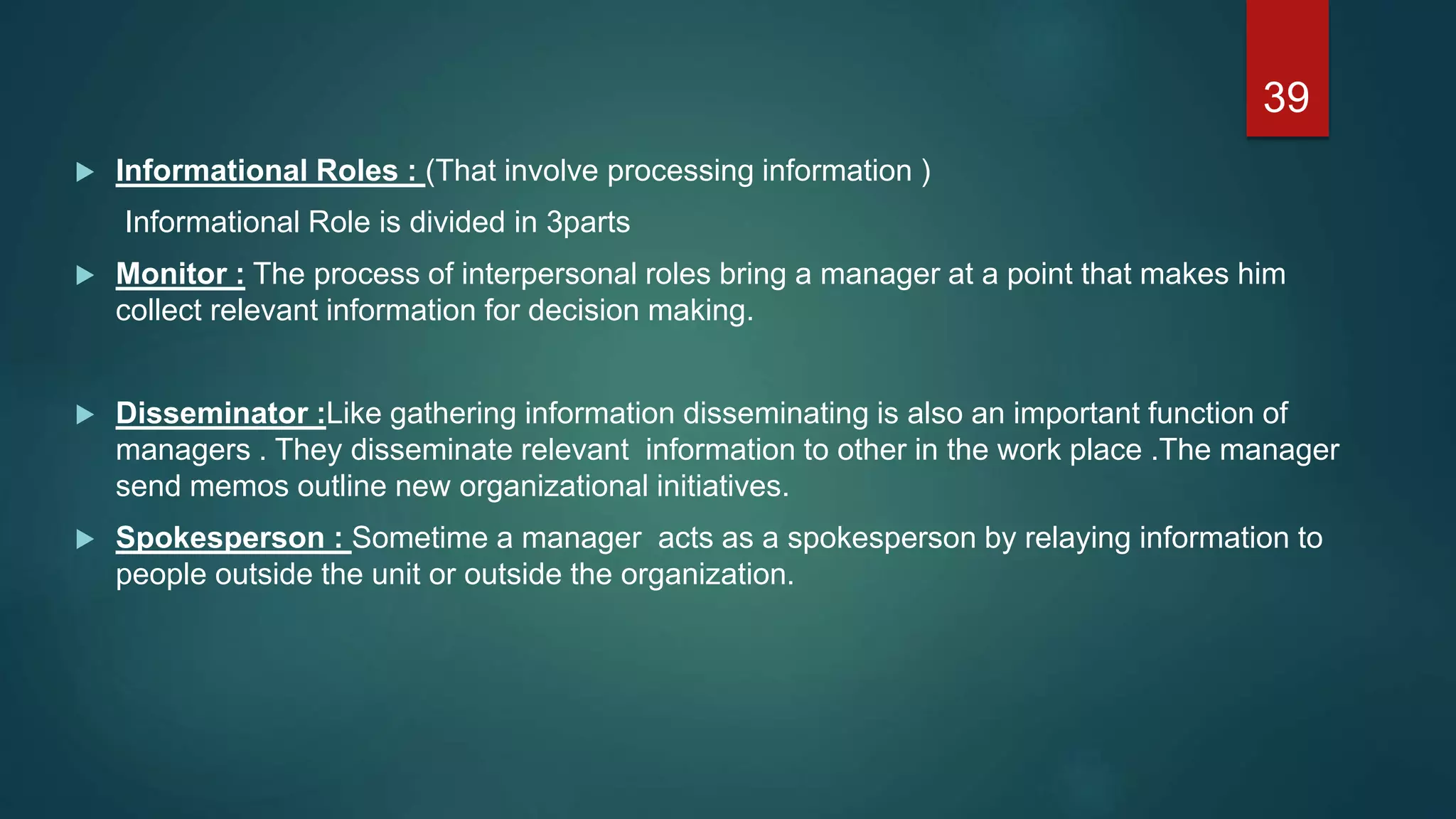  Informational Roles : (That involve processing information )
Informational Role is divided in 3parts
 Monitor : The process of interpersonal roles bring a manager at a point that makes him
collect relevant information for decision making.
 Disseminator :Like gathering information disseminating is also an important function of
managers . They disseminate relevant information to other in the work place .The manager
send memos outline new organizational initiatives.
 Spokesperson : Sometime a manager acts as a spokesperson by relaying information to
people outside the unit or outside the organization.
39
 