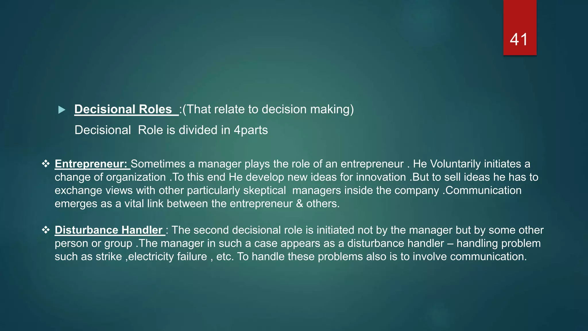  Decisional Roles :(That relate to decision making)
Decisional Role is divided in 4parts
 Entrepreneur: Sometimes a manager plays the role of an entrepreneur . He Voluntarily initiates a
change of organization .To this end He develop new ideas for innovation .But to sell ideas he has to
exchange views with other particularly skeptical managers inside the company .Communication
emerges as a vital link between the entrepreneur & others.
 Disturbance Handler : The second decisional role is initiated not by the manager but by some other
person or group .The manager in such a case appears as a disturbance handler – handling problem
such as strike ,electricity failure , etc. To handle these problems also is to involve communication.
41
 
