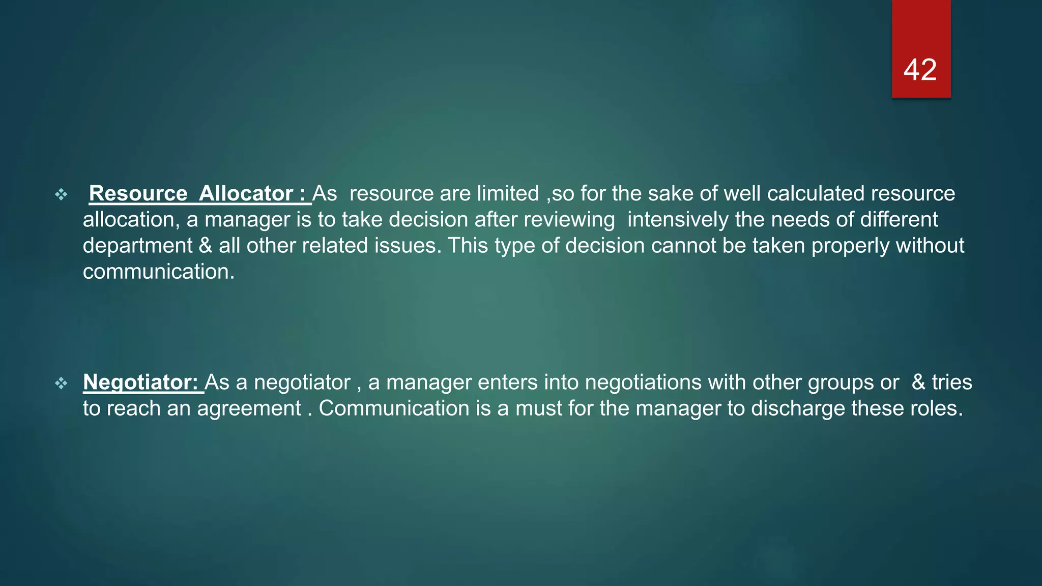  Resource Allocator : As resource are limited ,so for the sake of well calculated resource
allocation, a manager is to take decision after reviewing intensively the needs of different
department & all other related issues. This type of decision cannot be taken properly without
communication.
 Negotiator: As a negotiator , a manager enters into negotiations with other groups or & tries
to reach an agreement . Communication is a must for the manager to discharge these roles.
42
 