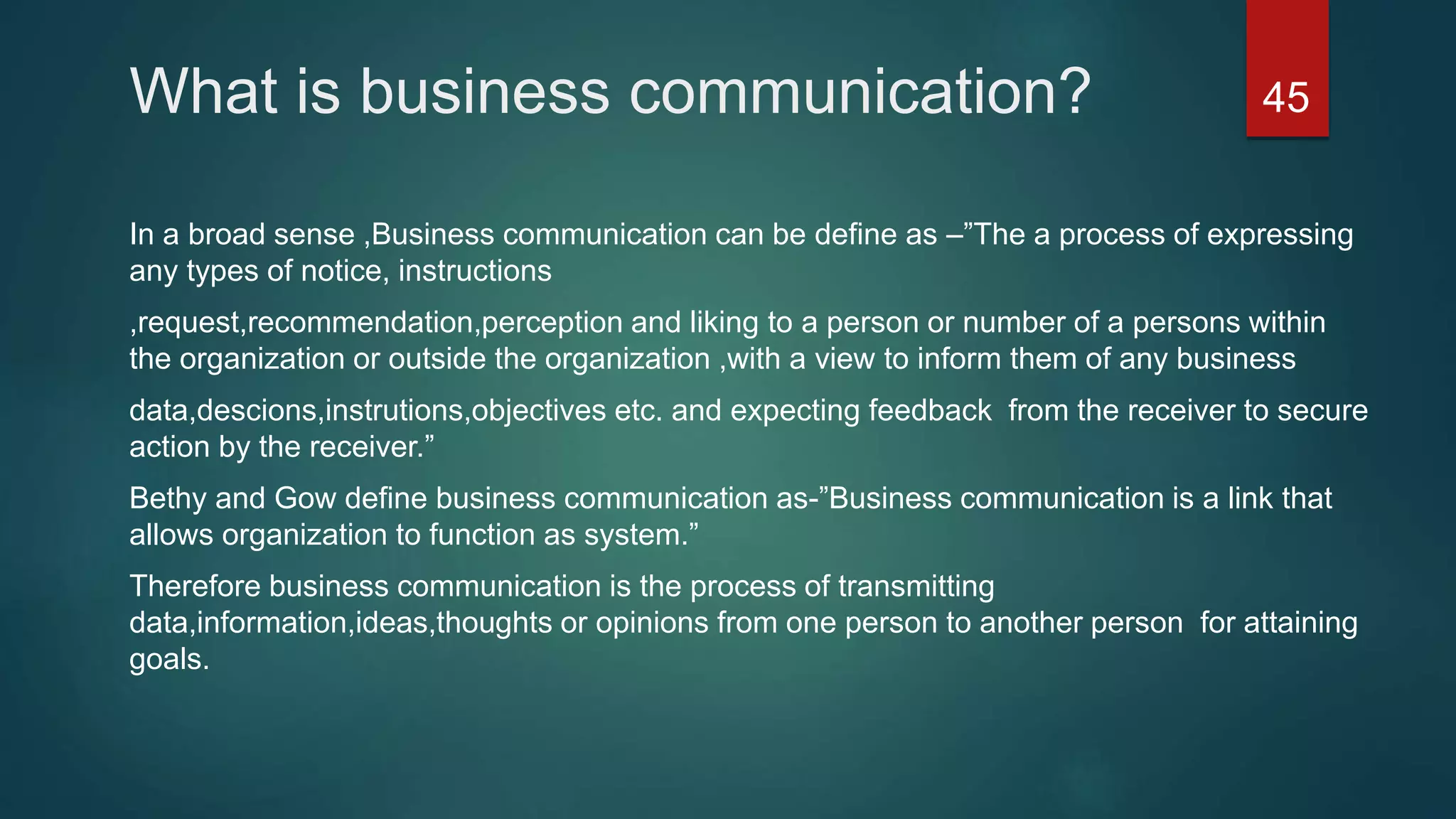What is business communication?
In a broad sense ,Business communication can be define as –”The a process of expressing
any types of notice, instructions
,request,recommendation,perception and liking to a person or number of a persons within
the organization or outside the organization ,with a view to inform them of any business
data,descions,instrutions,objectives etc. and expecting feedback from the receiver to secure
action by the receiver.”
Bethy and Gow define business communication as-”Business communication is a link that
allows organization to function as system.”
Therefore business communication is the process of transmitting
data,information,ideas,thoughts or opinions from one person to another person for attaining
goals.
45
 