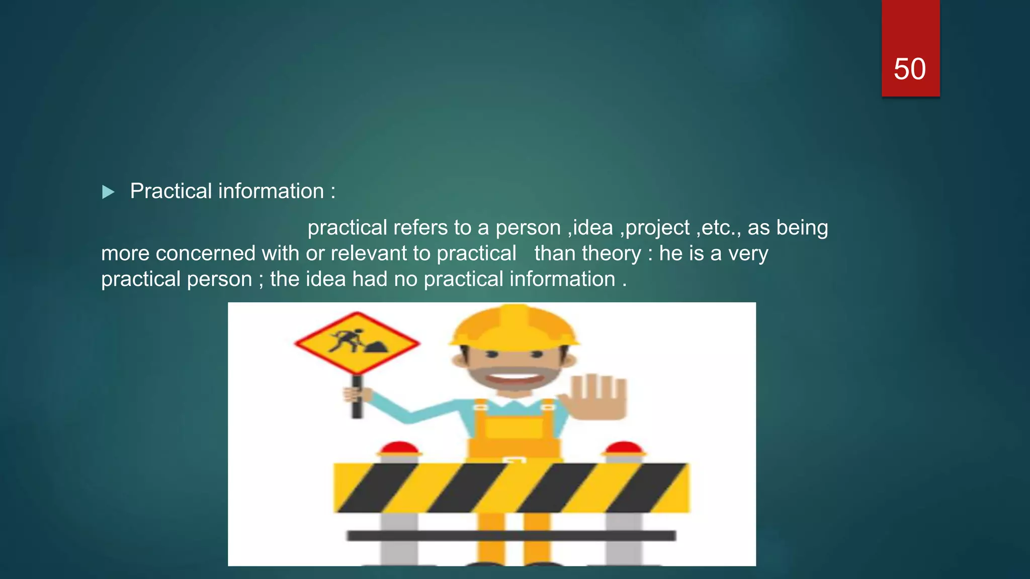  Practical information :
practical refers to a person ,idea ,project ,etc., as being
more concerned with or relevant to practical than theory : he is a very
practical person ; the idea had no practical information .
50
 