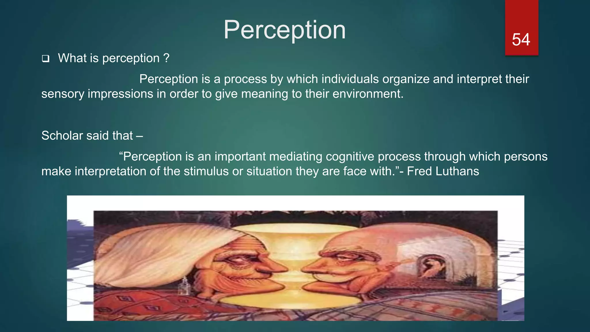 Perception
 What is perception ?
Perception is a process by which individuals organize and interpret their
sensory impressions in order to give meaning to their environment.
Scholar said that –
“Perception is an important mediating cognitive process through which persons
make interpretation of the stimulus or situation they are face with.”- Fred Luthans
54
 