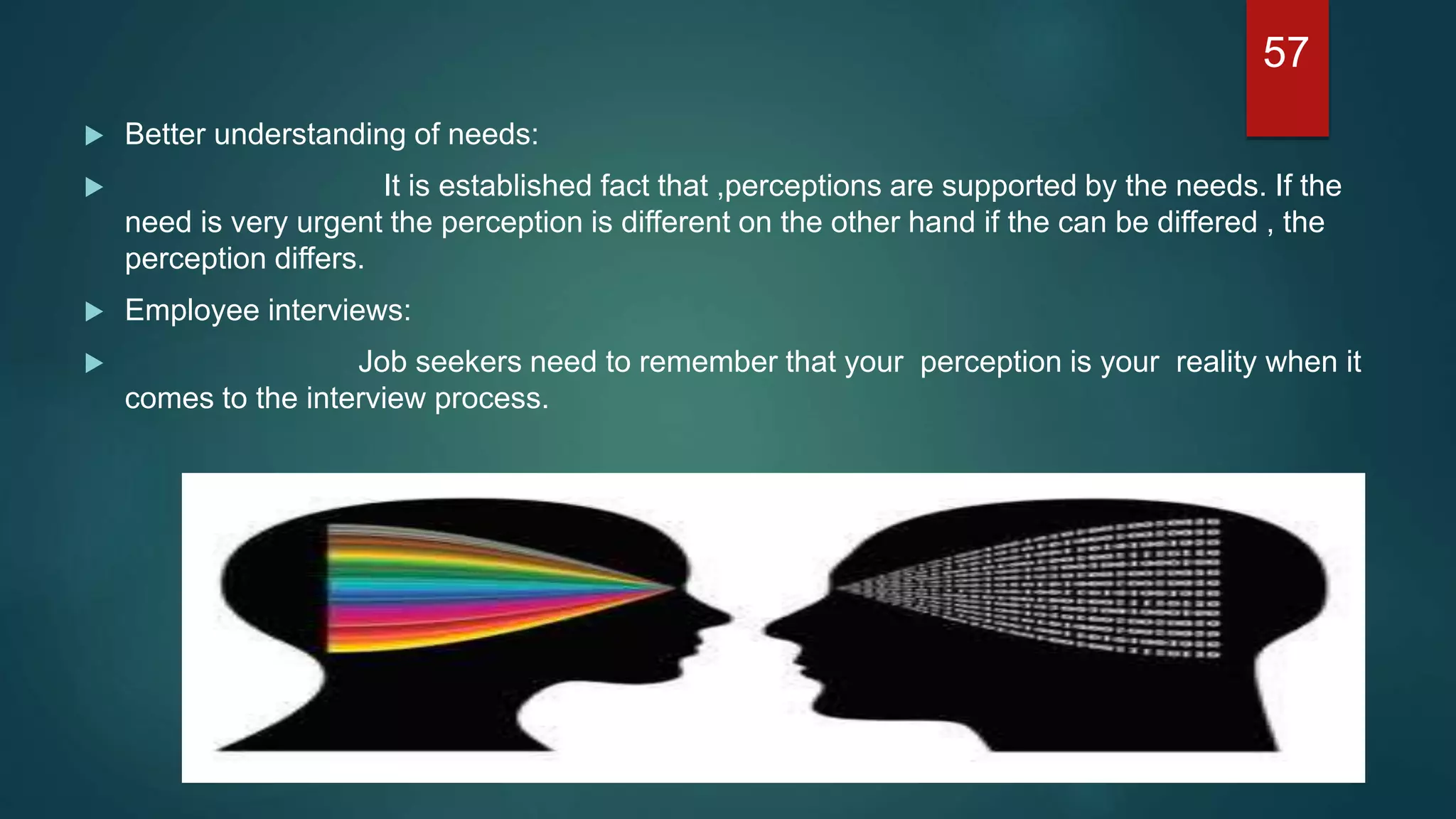  Better understanding of needs:
 It is established fact that ,perceptions are supported by the needs. If the
need is very urgent the perception is different on the other hand if the can be differed , the
perception differs.
 Employee interviews:
 Job seekers need to remember that your perception is your reality when it
comes to the interview process.
57
 