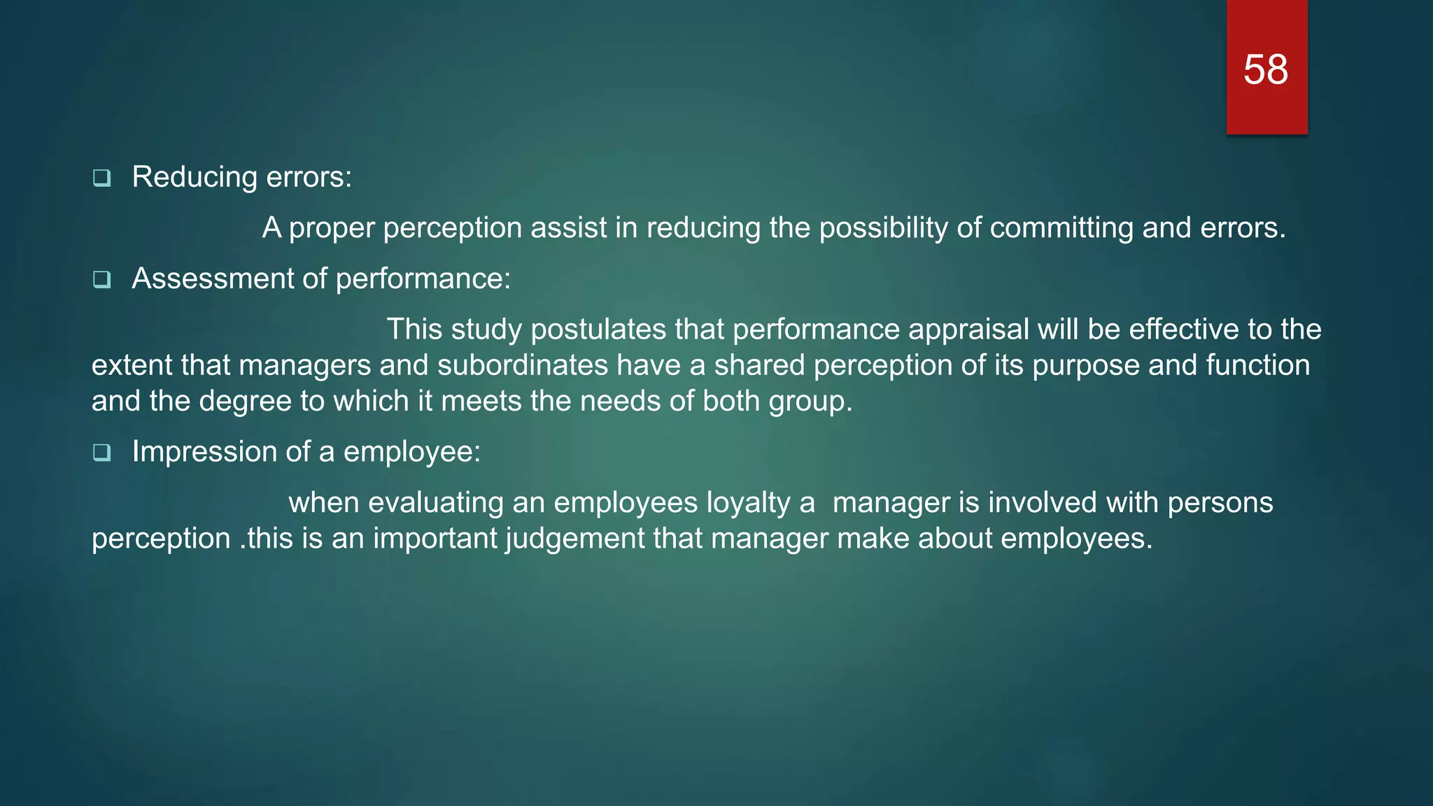 Reducing errors:
A proper perception assist in reducing the possibility of committing and errors.
 Assessment of performance:
This study postulates that performance appraisal will be effective to the
extent that managers and subordinates have a shared perception of its purpose and function
and the degree to which it meets the needs of both group.
 Impression of a employee:
when evaluating an employees loyalty a manager is involved with persons
perception .this is an important judgement that manager make about employees.
58
 
