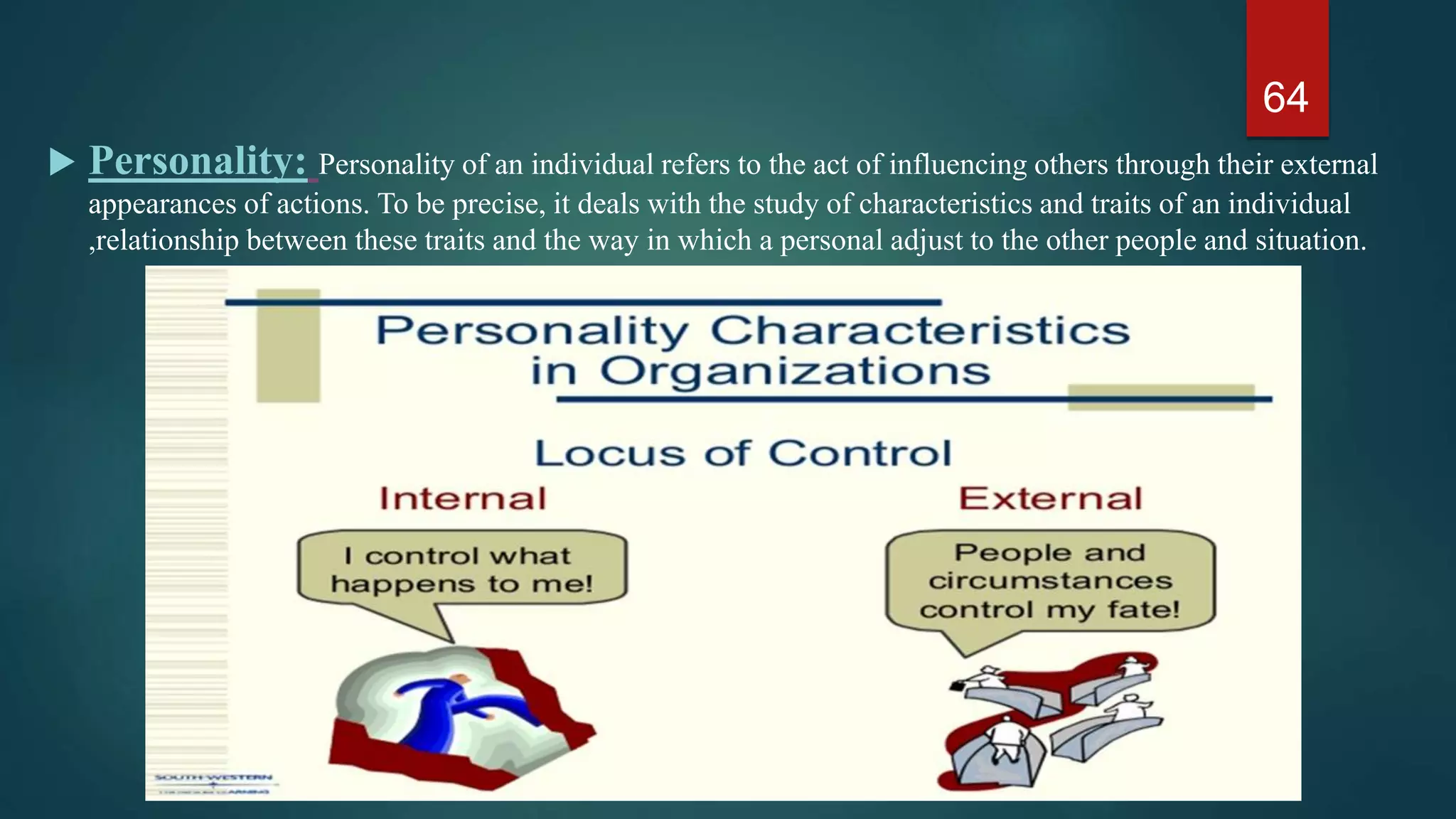  Personality: Personality of an individual refers to the act of influencing others through their external
appearances of actions. To be precise, it deals with the study of characteristics and traits of an individual
,relationship between these traits and the way in which a personal adjust to the other people and situation.
64
 