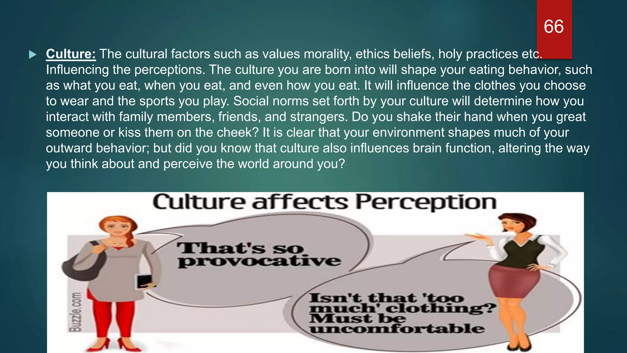  Culture: The cultural factors such as values morality, ethics beliefs, holy practices etc.
Influencing the perceptions. The culture you are born into will shape your eating behavior, such
as what you eat, when you eat, and even how you eat. It will influence the clothes you choose
to wear and the sports you play. Social norms set forth by your culture will determine how you
interact with family members, friends, and strangers. Do you shake their hand when you great
someone or kiss them on the cheek? It is clear that your environment shapes much of your
outward behavior; but did you know that culture also influences brain function, altering the way
you think about and perceive the world around you?
66
 