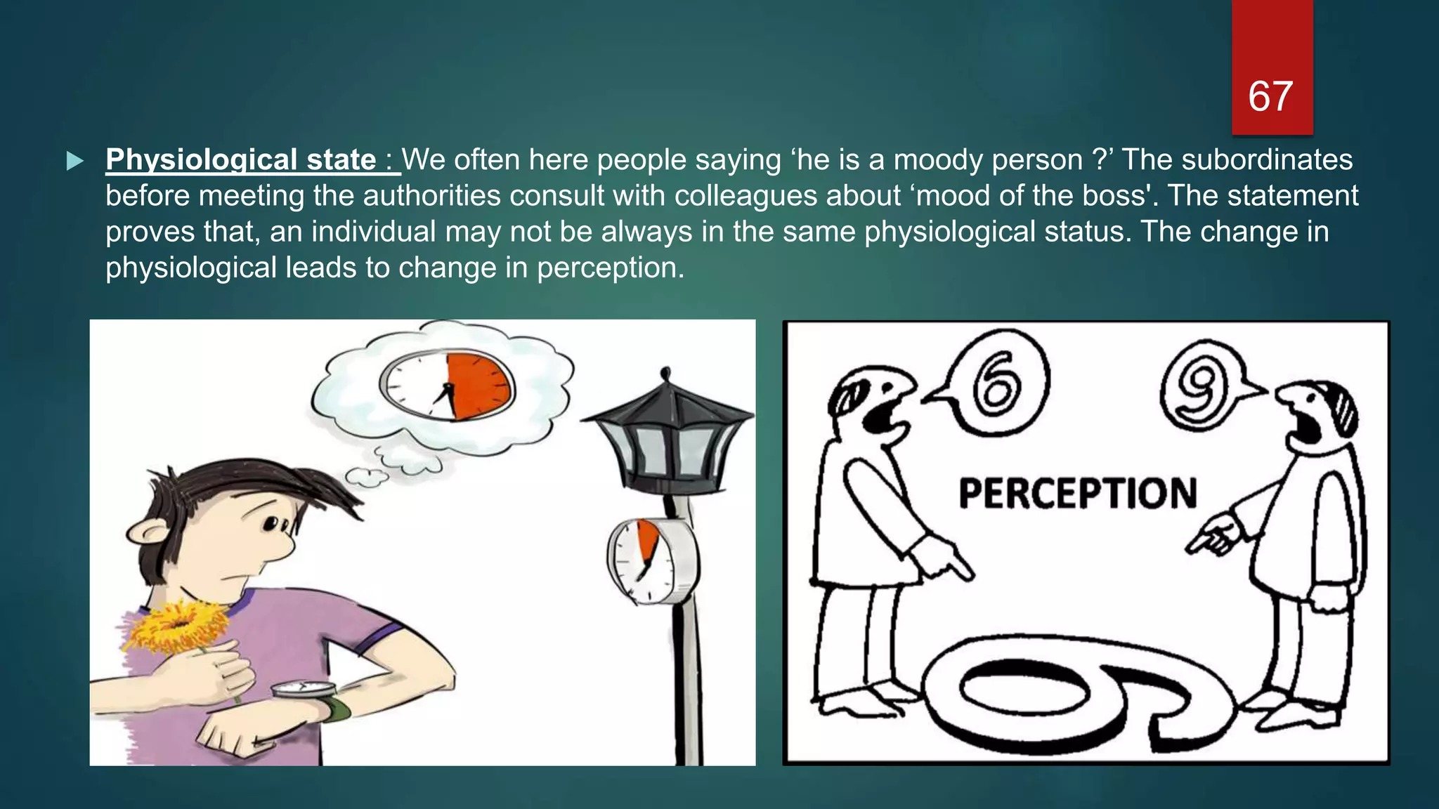  Physiological state : We often here people saying ‘he is a moody person ?’ The subordinates
before meeting the authorities consult with colleagues about ‘mood of the boss'. The statement
proves that, an individual may not be always in the same physiological status. The change in
physiological leads to change in perception.
67
 