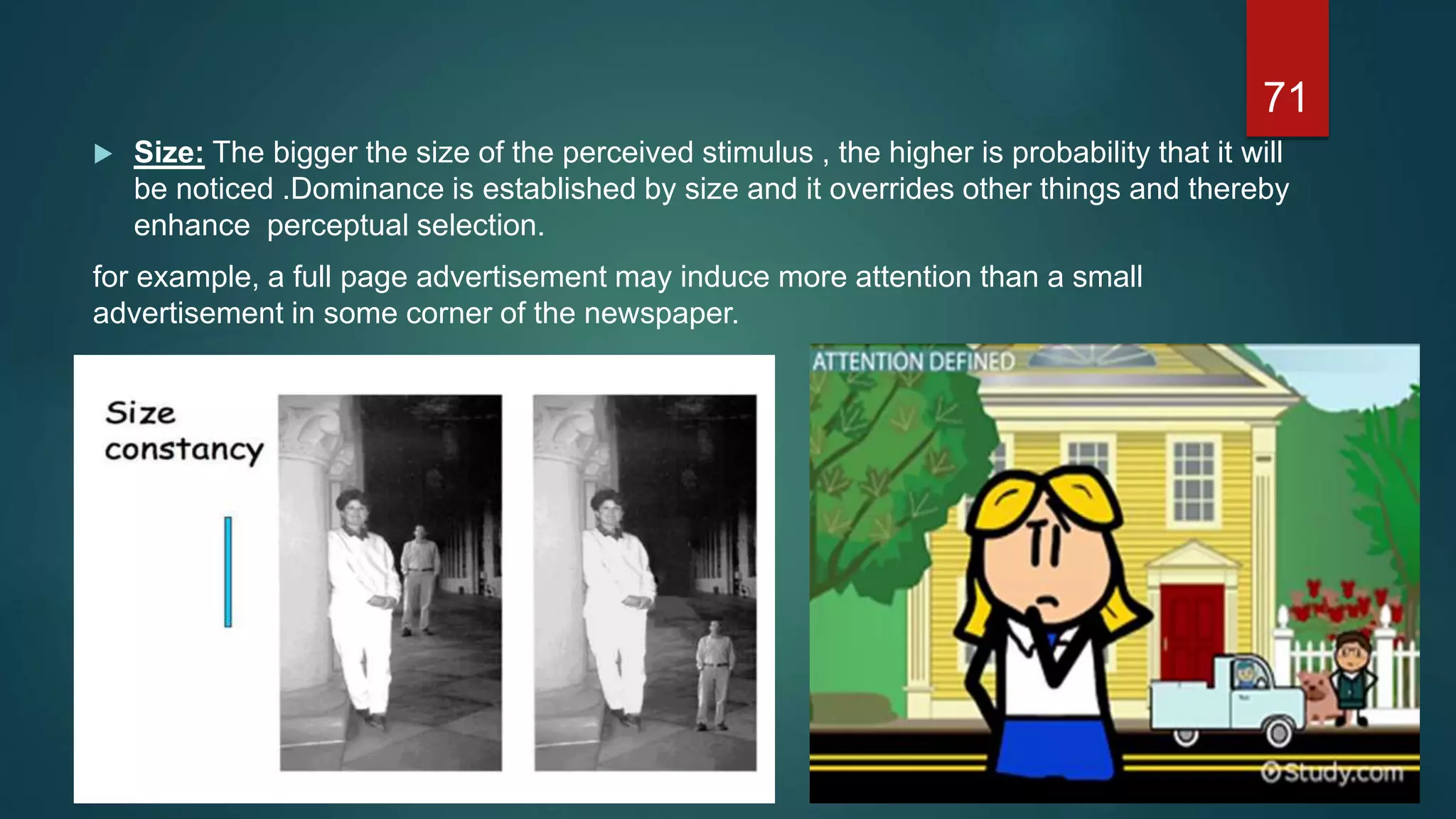  Size: The bigger the size of the perceived stimulus , the higher is probability that it will
be noticed .Dominance is established by size and it overrides other things and thereby
enhance perceptual selection.
for example, a full page advertisement may induce more attention than a small
advertisement in some corner of the newspaper.
71
 