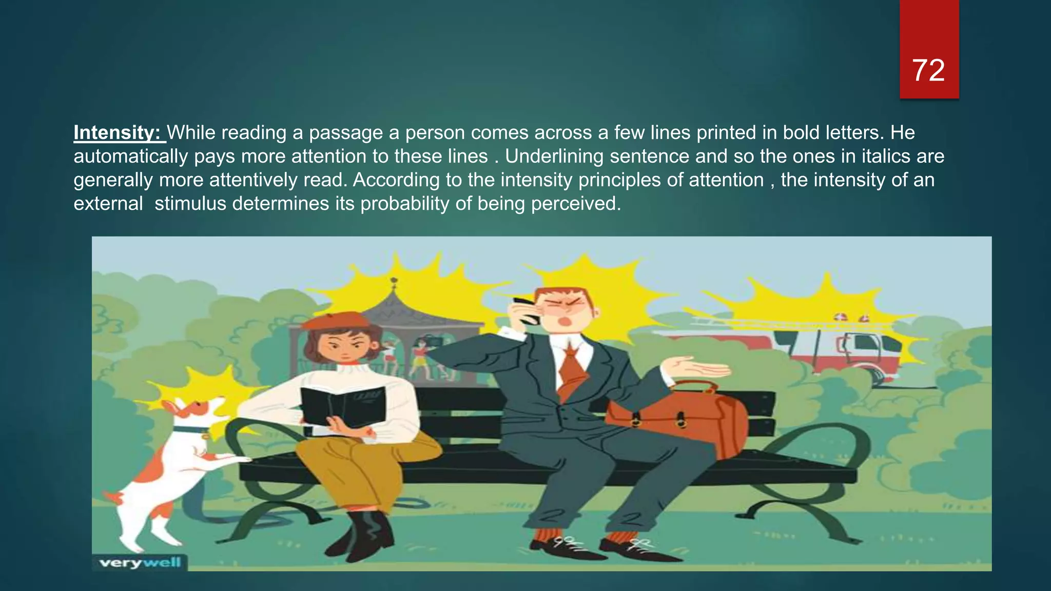 72
Intensity: While reading a passage a person comes across a few lines printed in bold letters. He
automatically pays more attention to these lines . Underlining sentence and so the ones in italics are
generally more attentively read. According to the intensity principles of attention , the intensity of an
external stimulus determines its probability of being perceived.
 