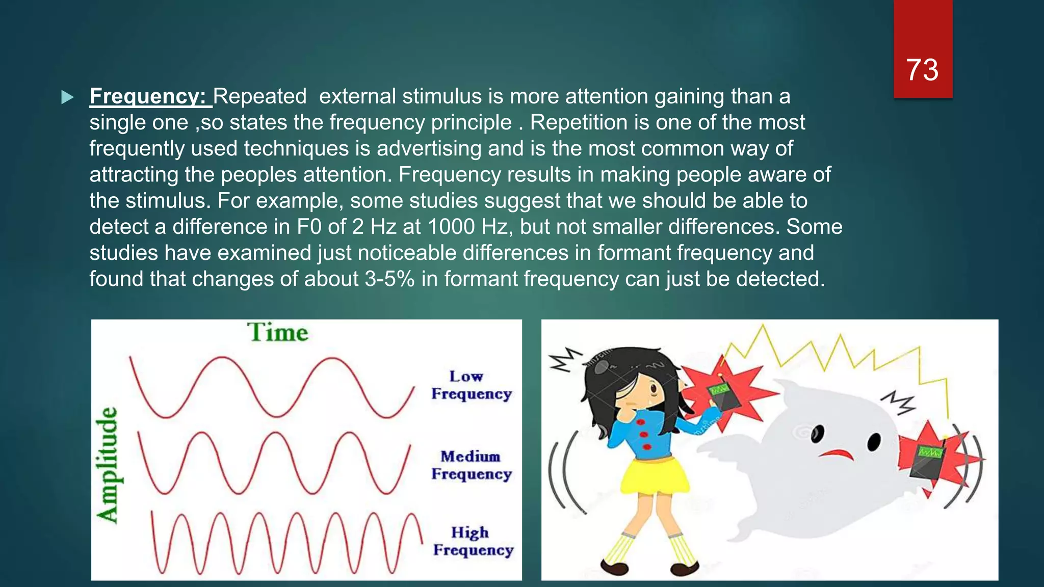  Frequency: Repeated external stimulus is more attention gaining than a
single one ,so states the frequency principle . Repetition is one of the most
frequently used techniques is advertising and is the most common way of
attracting the peoples attention. Frequency results in making people aware of
the stimulus. For example, some studies suggest that we should be able to
detect a difference in F0 of 2 Hz at 1000 Hz, but not smaller differences. Some
studies have examined just noticeable differences in formant frequency and
found that changes of about 3-5% in formant frequency can just be detected.
73
 
