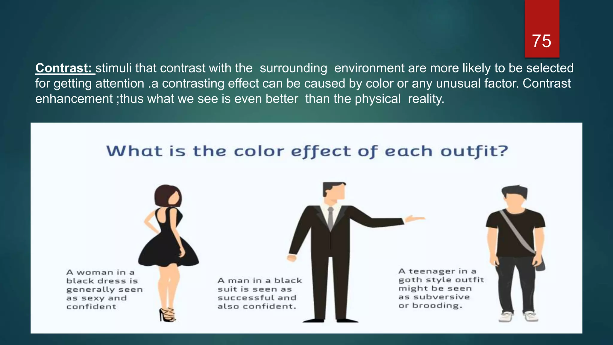 Contrast: stimuli that contrast with the surrounding environment are more likely to be selected
for getting attention .a contrasting effect can be caused by color or any unusual factor. Contrast
enhancement ;thus what we see is even better than the physical reality.
75
 
