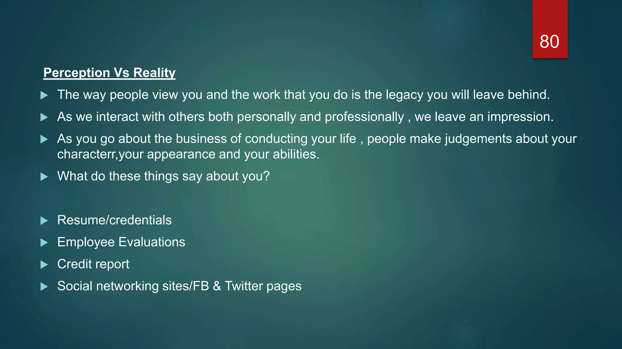 Perception Vs Reality
 The way people view you and the work that you do is the legacy you will leave behind.
 As we interact with others both personally and professionally , we leave an impression.
 As you go about the business of conducting your life , people make judgements about your
characterr,your appearance and your abilities.
 What do these things say about you?
 Resume/credentials
 Employee Evaluations
 Credit report
 Social networking sites/FB & Twitter pages
80
 