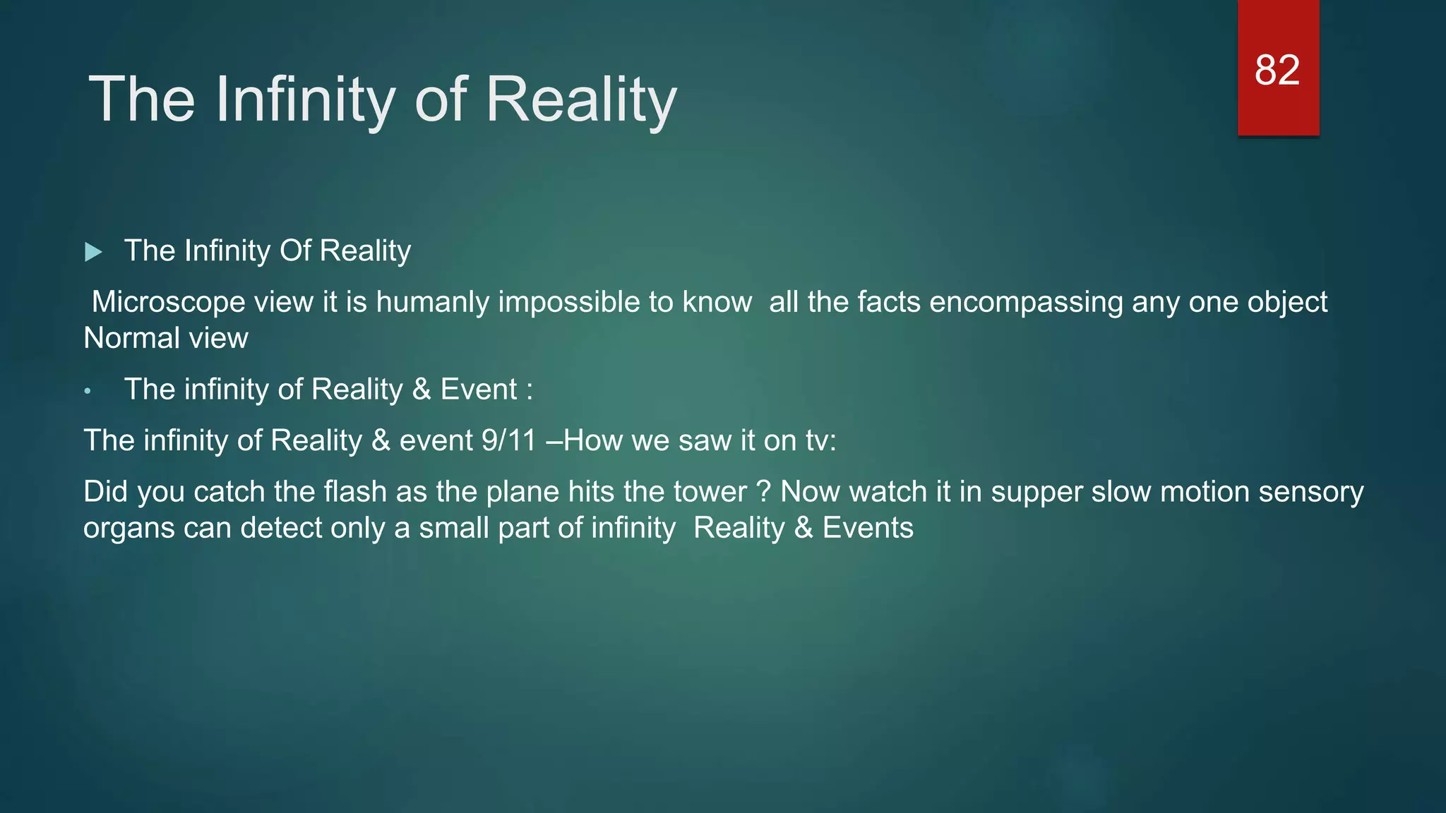 The Infinity of Reality
 The Infinity Of Reality
Microscope view it is humanly impossible to know all the facts encompassing any one object
Normal view
• The infinity of Reality & Event :
The infinity of Reality & event 9/11 –How we saw it on tv:
Did you catch the flash as the plane hits the tower ? Now watch it in supper slow motion sensory
organs can detect only a small part of infinity Reality & Events
82
 